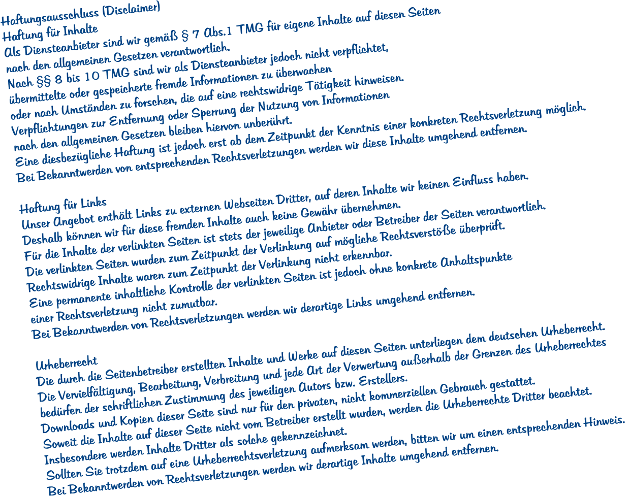Haftungsausschluss (Disclaimer) Haftung fr Inhalte Als Diensteanbieter sind wir gem  7 Abs.1 TMG fr eigene Inhalte auf diesen Seiten  nach den allgemeinen Gesetzen verantwortlich.  Nach  8 bis 10 TMG sind wir als Diensteanbieter jedoch nicht verpflichtet,  bermittelte oder gespeicherte fremde Informationen zu berwachen  oder nach Umstnden zu forschen, die auf eine rechtswidrige Ttigkeit hinweisen.  Verpflichtungen zur Entfernung oder Sperrung der Nutzung von Informationen  nach den allgemeinen Gesetzen bleiben hiervon unberhrt.  Eine diesbezgliche Haftung ist jedoch erst ab dem Zeitpunkt der Kenntnis einer konkreten Rechtsverletzung mglich.  Bei Bekanntwerden von entsprechenden Rechtsverletzungen werden wir diese Inhalte umgehend entfernen.  Haftung fr Links Unser Angebot enthlt Links zu externen Webseiten Dritter, auf deren Inhalte wir keinen Einfluss haben.  Deshalb knnen wir fr diese fremden Inhalte auch keine Gewhr bernehmen.  Fr die Inhalte der verlinkten Seiten ist stets der jeweilige Anbieter oder Betreiber der Seiten verantwortlich.  Die verlinkten Seiten wurden zum Zeitpunkt der Verlinkung auf mgliche Rechtsverste berprft.  Rechtswidrige Inhalte waren zum Zeitpunkt der Verlinkung nicht erkennbar.  Eine permanente inhaltliche Kontrolle der verlinkten Seiten ist jedoch ohne konkrete Anhaltspunkte  einer Rechtsverletzung nicht zumutbar.  Bei Bekanntwerden von Rechtsverletzungen werden wir derartige Links umgehend entfernen.  Urheberrecht Die durch die Seitenbetreiber erstellten Inhalte und Werke auf diesen Seiten unterliegen dem deutschen Urheberrecht.  Die Vervielfltigung, Bearbeitung, Verbreitung und jede Art der Verwertung auerhalb der Grenzen des Urheberrechtes  bedrfen der schriftlichen Zustimmung des jeweiligen Autors bzw. Erstellers.  Downloads und Kopien dieser Seite sind nur fr den privaten, nicht kommerziellen Gebrauch gestattet.  Soweit die Inhalte auf dieser Seite nicht vom Betreiber erstellt wurden, werden die Urheberrechte Dritter beachtet.  Insbesondere werden Inhalte Dritter als solche gekennzeichnet.  Sollten Sie trotzdem auf eine Urheberrechtsverletzung aufmerksam werden, bitten wir um einen entsprechenden Hinweis.  Bei Bekanntwerden von Rechtsverletzungen werden wir derartige Inhalte umgehend entfernen.